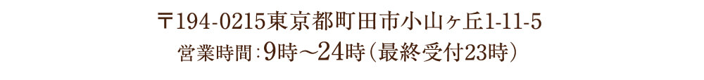 〒194-0215東京都町田市小山ヶ丘1-11-5 営業時間：9時〜24時（最終受付23時）
